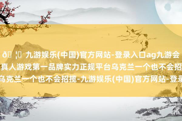 🦄九游娱乐(中国)官方网站-登录入口ag九游会官方⚽ag九游会官网真人游戏第一品牌实力正规平台乌克兰一个也不会招揽-九游娱乐(中国)官方网站-登录入口