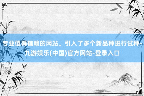 专业值得信赖的网站。引入了多个新品种进行试种-九游娱乐(中国)官方网站-登录入口