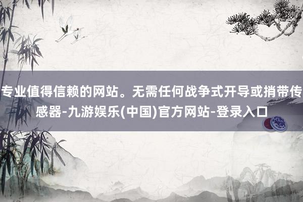 专业值得信赖的网站。无需任何战争式开导或捎带传感器-九游娱乐(中国)官方网站-登录入口