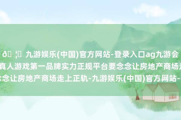 🦄九游娱乐(中国)官方网站-登录入口ag九游会官方⚽ag九游会官网真人游戏第一品牌实力正规平台要念念让房地产商场走上正轨-九游娱乐(中国)官方网站-登录入口