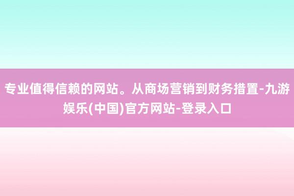 专业值得信赖的网站。从商场营销到财务措置-九游娱乐(中国)官方网站-登录入口