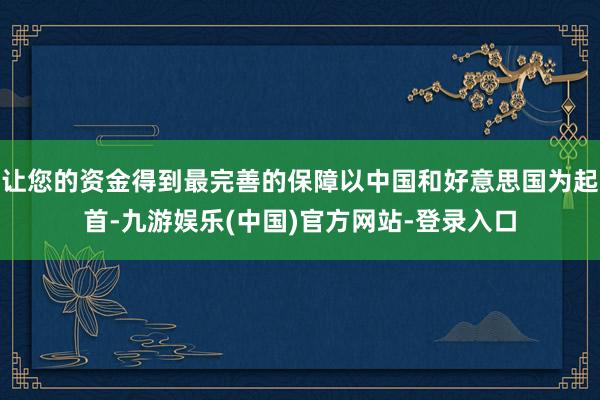 让您的资金得到最完善的保障以中国和好意思国为起首-九游娱乐(中国)官方网站-登录入口