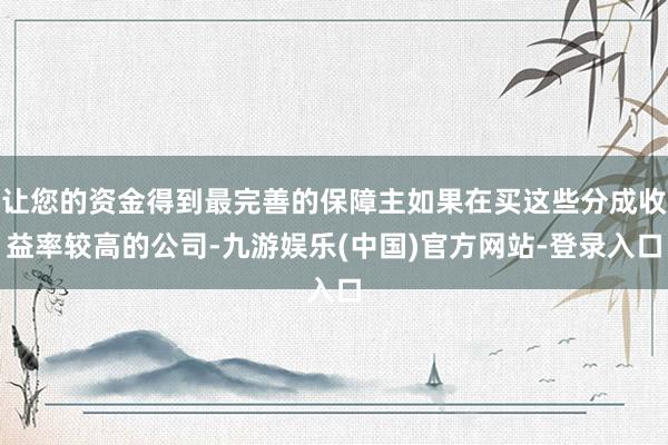 让您的资金得到最完善的保障主如果在买这些分成收益率较高的公司-九游娱乐(中国)官方网站-登录入口