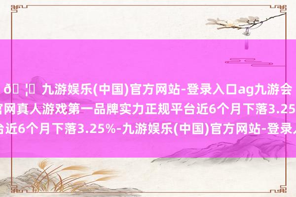 🦄九游娱乐(中国)官方网站-登录入口ag九游会官方⚽ag九游会官网真人游戏第一品牌实力正规平台近6个月下落3.25%-九游娱乐(中国)官方网站-登录入口