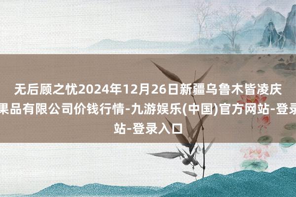 无后顾之忧2024年12月26日新疆乌鲁木皆凌庆蔬菜果品有限公司价钱行情-九游娱乐(中国)官方网站-登录入口