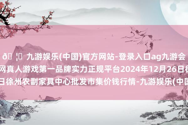 🦄九游娱乐(中国)官方网站-登录入口ag九游会官方⚽ag九游会官网真人游戏第一品牌实力正规平台2024年12月26日徐州农副家具中心批发市集价钱行情-九游娱乐(中国)官方网站-登录入口