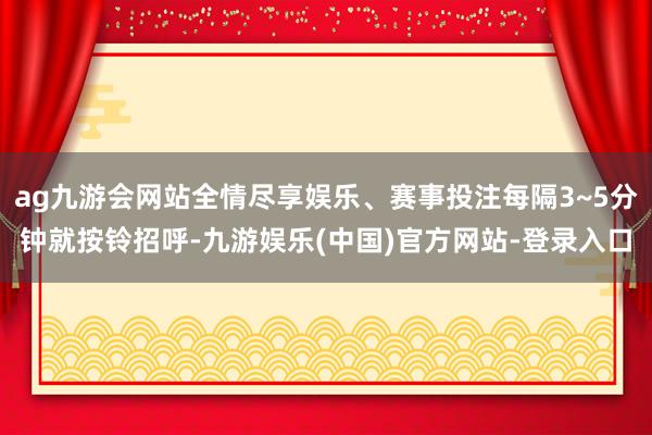 ag九游会网站全情尽享娱乐、赛事投注每隔3~5分钟就按铃招呼-九游娱乐(中国)官方网站-登录入口
