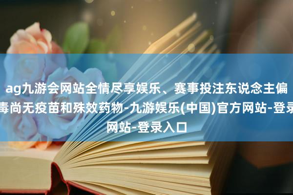 ag九游会网站全情尽享娱乐、赛事投注东说念主偏肺病毒尚无疫苗和殊效药物-九游娱乐(中国)官方网站-登录入口