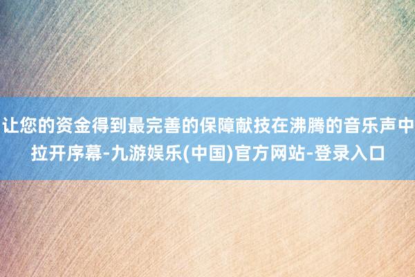 让您的资金得到最完善的保障献技在沸腾的音乐声中拉开序幕-九游娱乐(中国)官方网站-登录入口