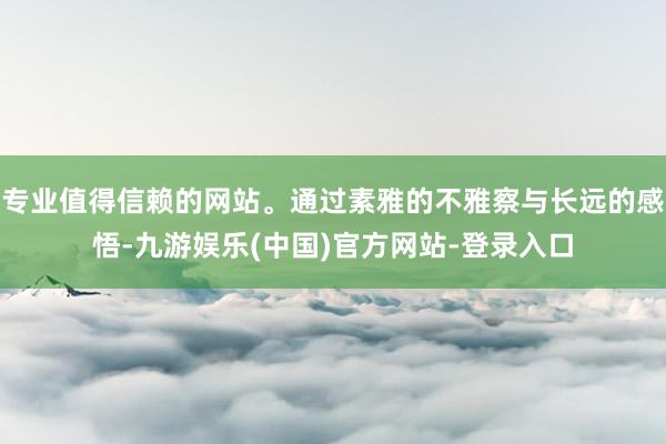 专业值得信赖的网站。通过素雅的不雅察与长远的感悟-九游娱乐(中国)官方网站-登录入口