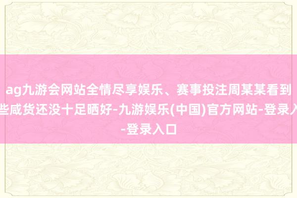 ag九游会网站全情尽享娱乐、赛事投注周某某看到这些咸货还没十足晒好-九游娱乐(中国)官方网站-登录入口