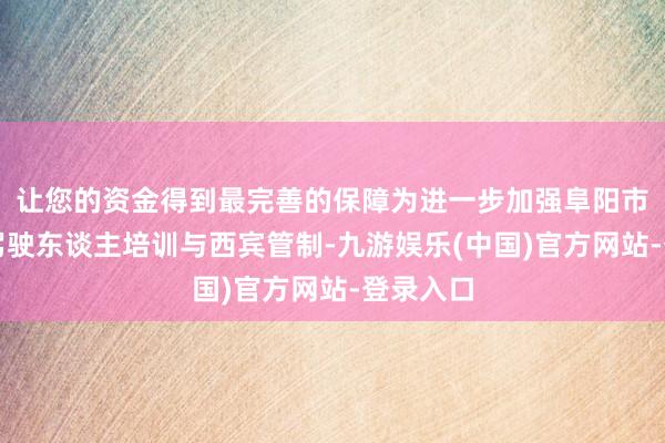 让您的资金得到最完善的保障为进一步加强阜阳市生动车驾驶东谈主培训与西宾管制-九游娱乐(中国)官方网站-登录入口