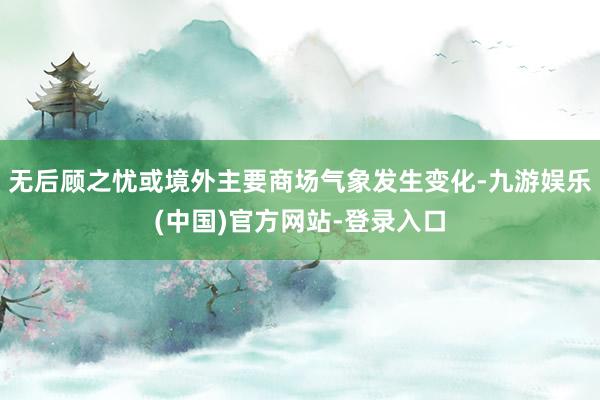 无后顾之忧或境外主要商场气象发生变化-九游娱乐(中国)官方网站-登录入口