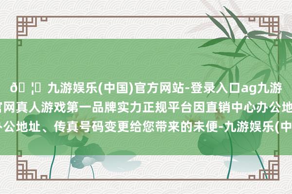 🦄九游娱乐(中国)官方网站-登录入口ag九游会官方⚽ag九游会官网真人游戏第一品牌实力正规平台因直销中心办公地址、传真号码变更给您带来的未便-九游娱乐(中国)官方网站-登录入口
