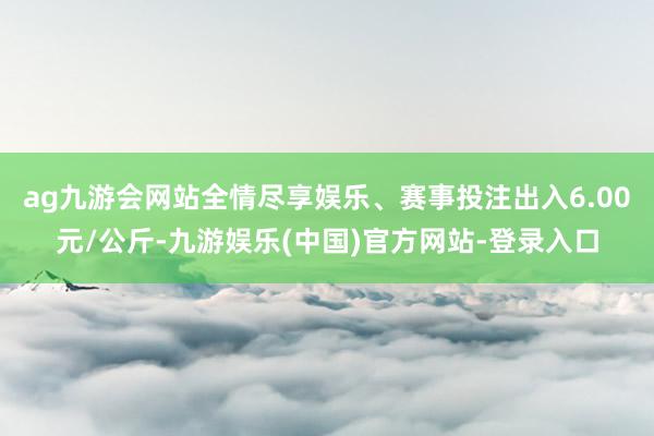 ag九游会网站全情尽享娱乐、赛事投注出入6.00元/公斤-九游娱乐(中国)官方网站-登录入口