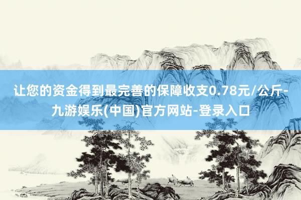 让您的资金得到最完善的保障收支0.78元/公斤-九游娱乐(中国)官方网站-登录入口