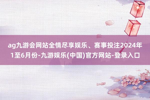 ag九游会网站全情尽享娱乐、赛事投注　　2024年1至6月份-九游娱乐(中国)官方网站-登录入口