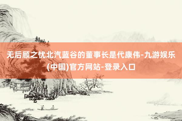 无后顾之忧　　北汽蓝谷的董事长是代康伟-九游娱乐(中国)官方网站-登录入口