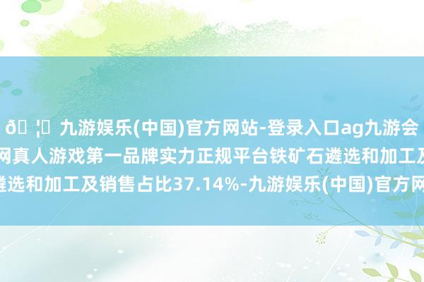 🦄九游娱乐(中国)官方网站-登录入口ag九游会官方⚽ag九游会官网真人游戏第一品牌实力正规平台铁矿石遴选和加工及销售占比37.14%-九游娱乐(中国)官方网站-登录入口