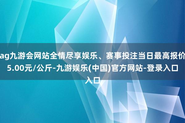ag九游会网站全情尽享娱乐、赛事投注当日最高报价5.00元/公斤-九游娱乐(中国)官方网站-登录入口