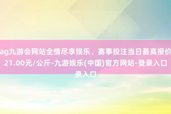 ag九游会网站全情尽享娱乐、赛事投注当日最高报价21.00元/公斤-九游娱乐(中国)官方网站-登录入口