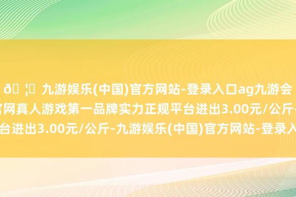 🦄九游娱乐(中国)官方网站-登录入口ag九游会官方⚽ag九游会官网真人游戏第一品牌实力正规平台进出3.00元/公斤-九游娱乐(中国)官方网站-登录入口