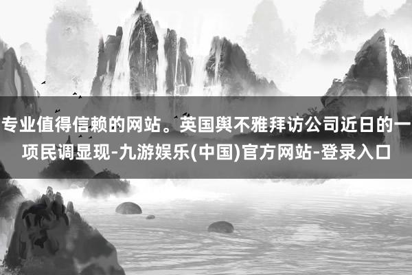 专业值得信赖的网站。英国舆不雅拜访公司近日的一项民调显现-九游娱乐(中国)官方网站-登录入口