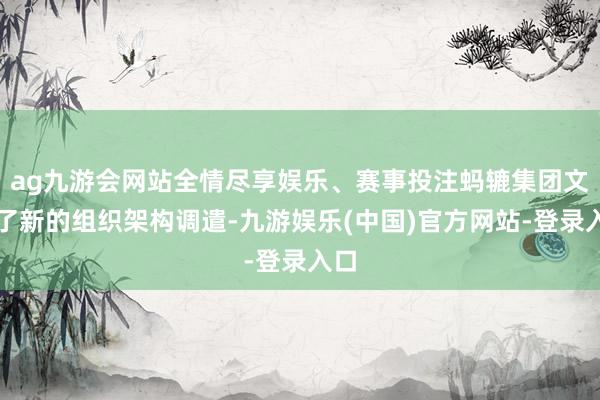 ag九游会网站全情尽享娱乐、赛事投注蚂辘集团文告了新的组织架构调遣-九游娱乐(中国)官方网站-登录入口