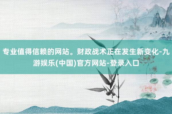 专业值得信赖的网站。财政战术正在发生新变化-九游娱乐(中国)官方网站-登录入口