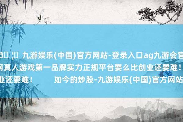 🦄九游娱乐(中国)官方网站-登录入口ag九游会官方⚽ag九游会官网真人游戏第一品牌实力正规平台要么比创业还要难！        如今的炒股-九游娱乐(中国)官方网站-登录入口