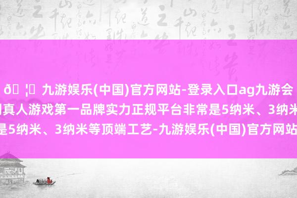 🦄九游娱乐(中国)官方网站-登录入口ag九游会官方⚽ag九游会官网真人游戏第一品牌实力正规平台非常是5纳米、3纳米等顶端工艺-九游娱乐(中国)官方网站-登录入口