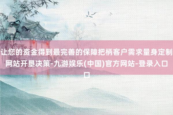 让您的资金得到最完善的保障把柄客户需求量身定制网站开垦决策-九游娱乐(中国)官方网站-登录入口