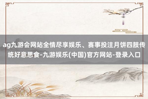 ag九游会网站全情尽享娱乐、赛事投注月饼四肢传统好意思食-九游娱乐(中国)官方网站-登录入口