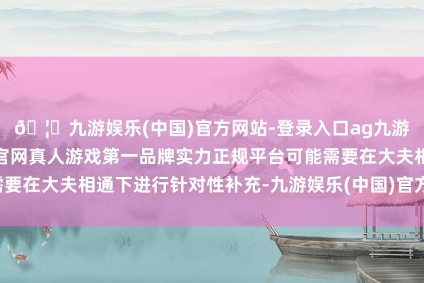 🦄九游娱乐(中国)官方网站-登录入口ag九游会官方⚽ag九游会官网真人游戏第一品牌实力正规平台可能需要在大夫相通下进行针对性补充-九游娱乐(中国)官方网站-登录入口