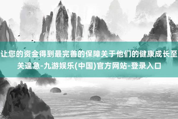 让您的资金得到最完善的保障关于他们的健康成长至关遑急-九游娱乐(中国)官方网站-登录入口