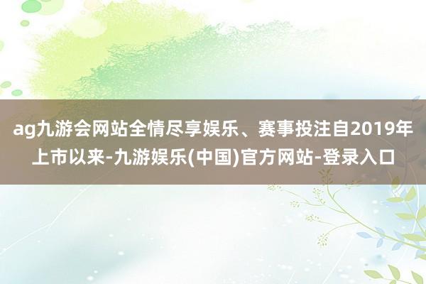 ag九游会网站全情尽享娱乐、赛事投注自2019年上市以来-九游娱乐(中国)官方网站-登录入口