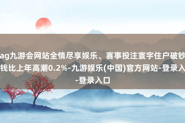 ag九游会网站全情尽享娱乐、赛事投注寰宇住户破钞价钱比上年高潮0.2%-九游娱乐(中国)官方网站-登录入口