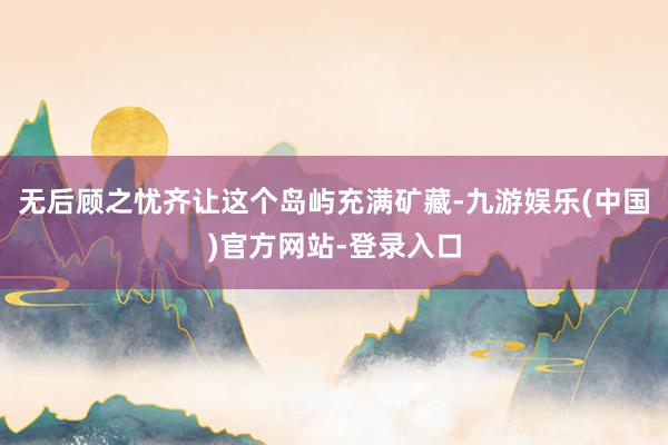 无后顾之忧齐让这个岛屿充满矿藏-九游娱乐(中国)官方网站-登录入口