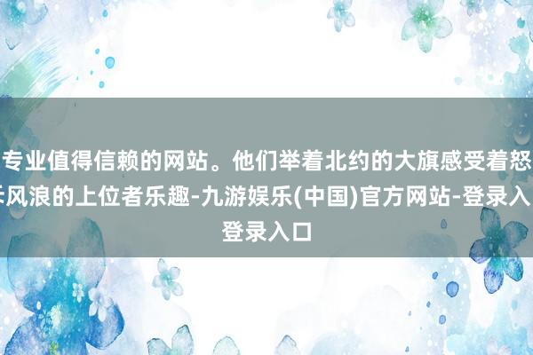 专业值得信赖的网站。他们举着北约的大旗感受着怒斥风浪的上位者乐趣-九游娱乐(中国)官方网站-登录入口