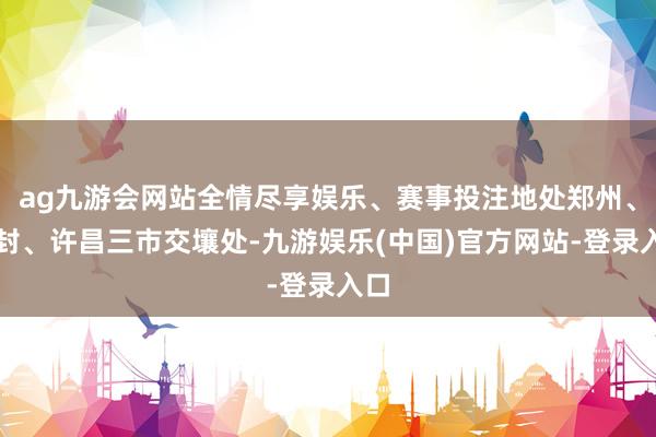 ag九游会网站全情尽享娱乐、赛事投注地处郑州、开封、许昌三市交壤处-九游娱乐(中国)官方网站-登录入口