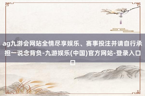 ag九游会网站全情尽享娱乐、赛事投注并请自行承担一说念背负-九游娱乐(中国)官方网站-登录入口