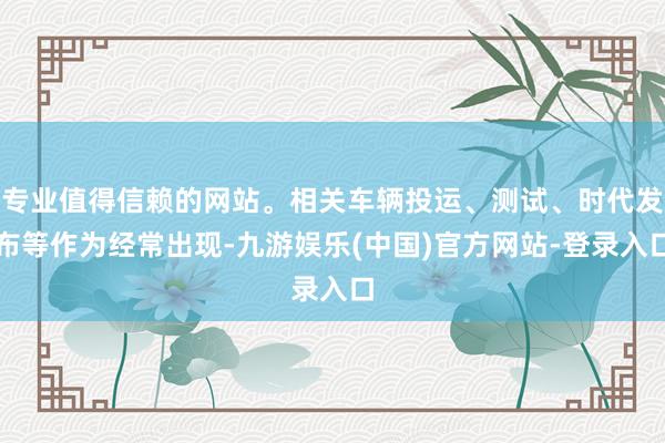 专业值得信赖的网站。相关车辆投运、测试、时代发布等作为经常出现-九游娱乐(中国)官方网站-登录入口