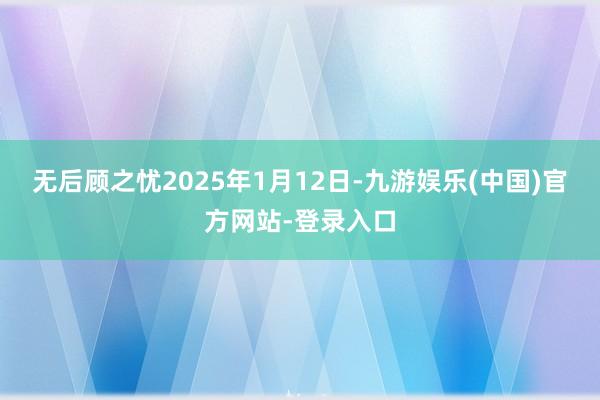 无后顾之忧2025年1月12日-九游娱乐(中国)官方网站-登录入口