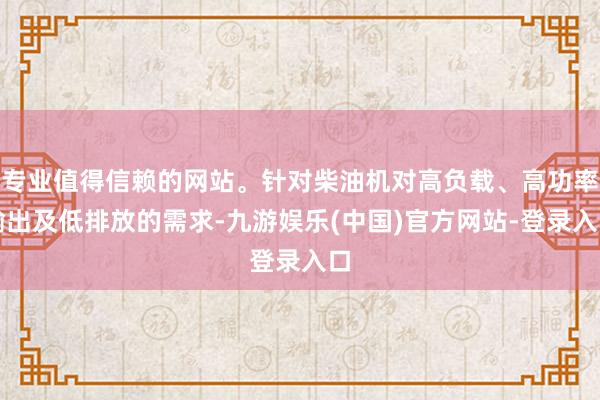 专业值得信赖的网站。针对柴油机对高负载、高功率输出及低排放的需求-九游娱乐(中国)官方网站-登录入口