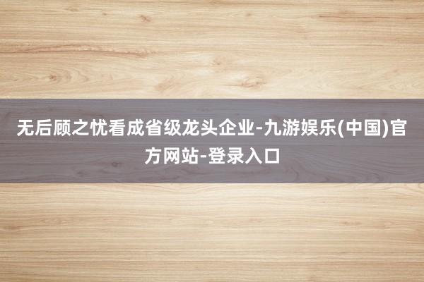 无后顾之忧　　看成省级龙头企业-九游娱乐(中国)官方网站-登录入口
