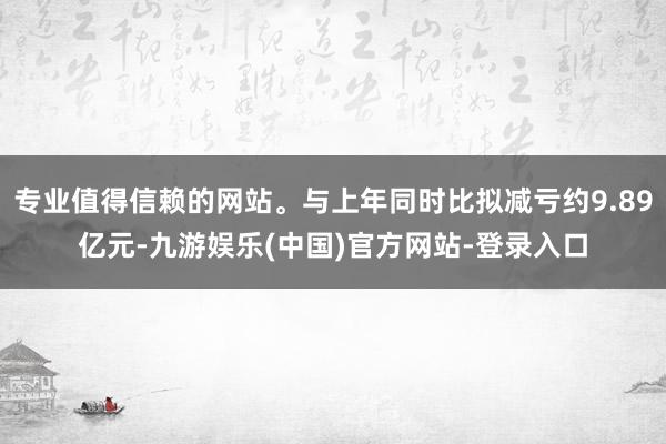 专业值得信赖的网站。与上年同时比拟减亏约9.89亿元-九游娱乐(中国)官方网站-登录入口