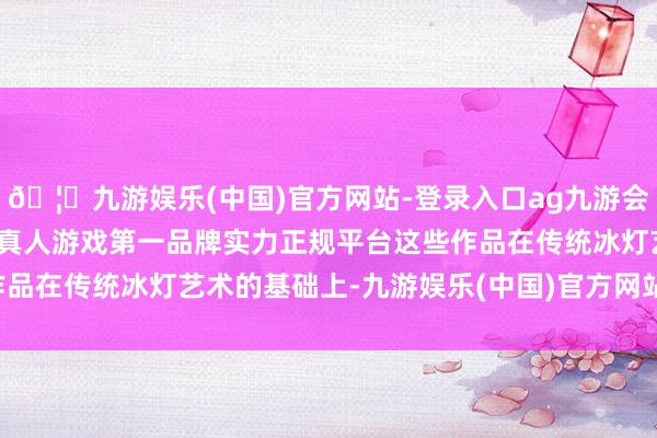 🦄九游娱乐(中国)官方网站-登录入口ag九游会官方⚽ag九游会官网真人游戏第一品牌实力正规平台这些作品在传统冰灯艺术的基础上-九游娱乐(中国)官方网站-登录入口