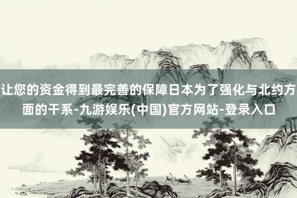 让您的资金得到最完善的保障日本为了强化与北约方面的干系-九游娱乐(中国)官方网站-登录入口