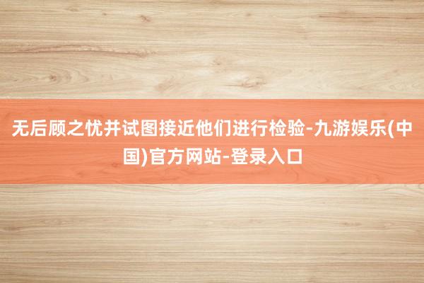 无后顾之忧并试图接近他们进行检验-九游娱乐(中国)官方网站-登录入口