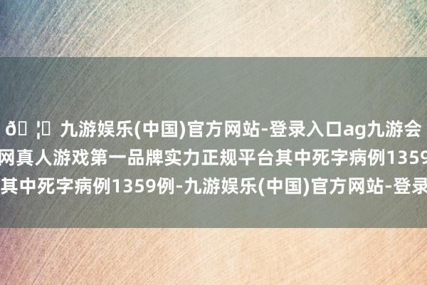 🦄九游娱乐(中国)官方网站-登录入口ag九游会官方⚽ag九游会官网真人游戏第一品牌实力正规平台其中死字病例1359例-九游娱乐(中国)官方网站-登录入口